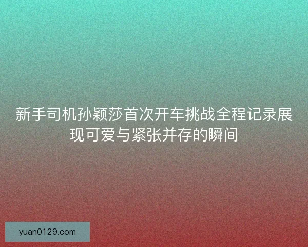 新手司机孙颖莎首次开车挑战全程记录展现可爱与紧张并存的瞬间