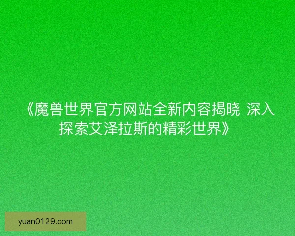 《魔兽世界官方网站全新内容揭晓 深入探索艾泽拉斯的精彩世界》