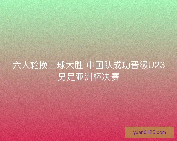 六人轮换三球大胜 中国队成功晋级U23男足亚洲杯决赛