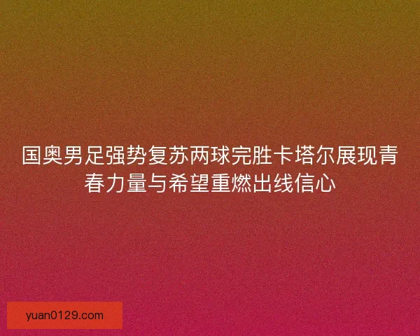 国奥男足强势复苏两球完胜卡塔尔展现青春力量与希望重燃出线信心