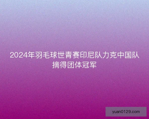 2024年羽毛球世青赛印尼队力克中国队摘得团体冠军