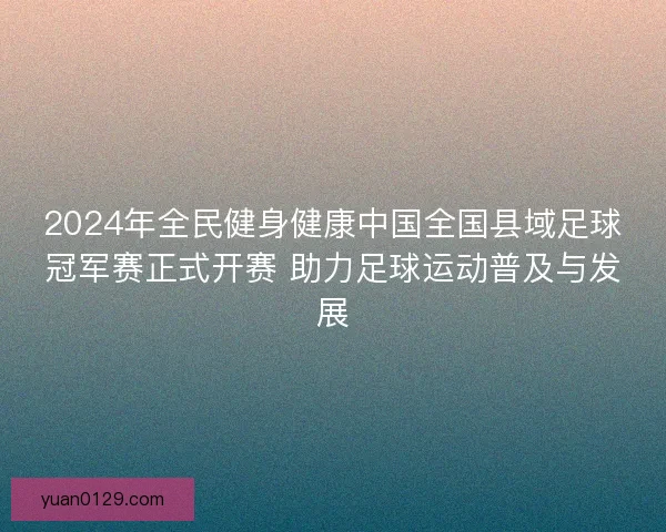 2024年全民健身健康中国全国县域足球冠军赛正式开赛 助力足球运动普及与发展
