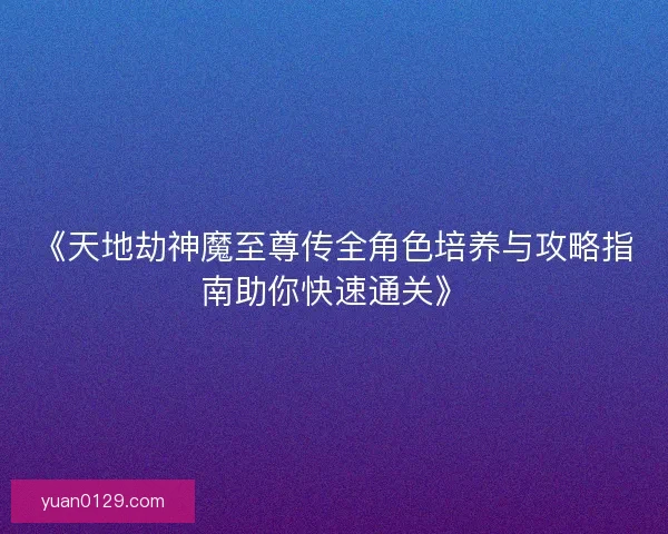 《天地劫神魔至尊传全角色培养与攻略指南助你快速通关》