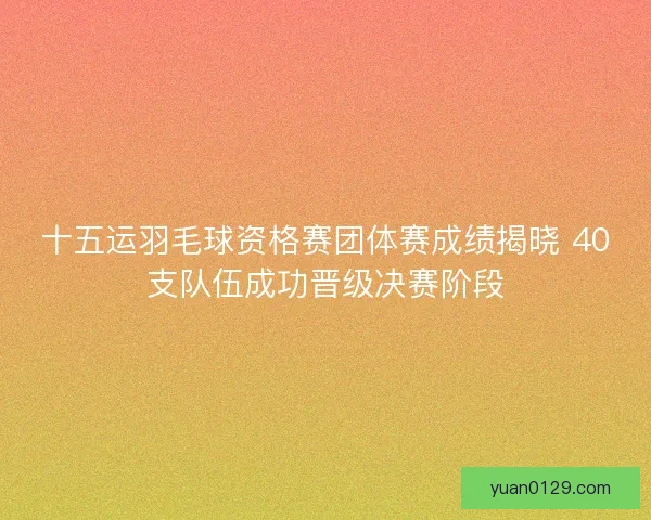 十五运羽毛球资格赛团体赛成绩揭晓 40支队伍成功晋级决赛阶段