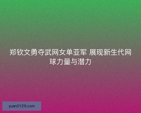 郑钦文勇夺武网女单亚军 展现新生代网球力量与潜力