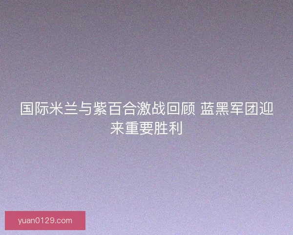 国际米兰与紫百合激战回顾 蓝黑军团迎来重要胜利