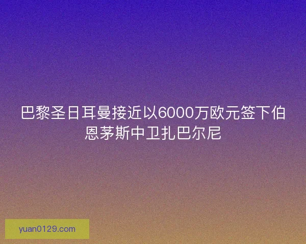 巴黎圣日耳曼接近以6000万欧元签下伯恩茅斯中卫扎巴尔尼