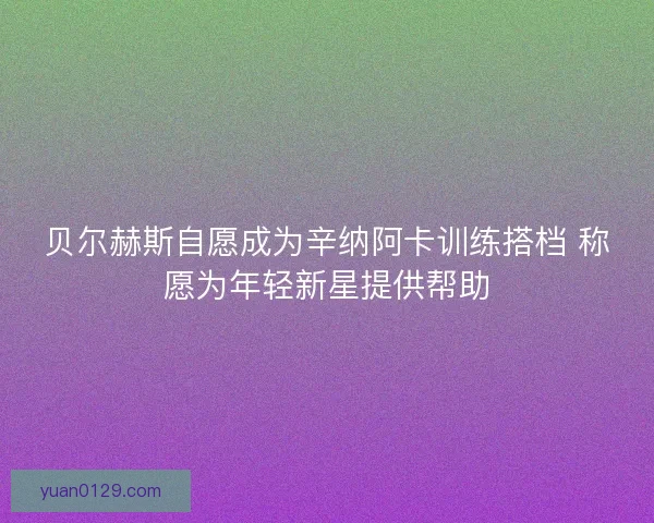 贝尔赫斯自愿成为辛纳阿卡训练搭档 称愿为年轻新星提供帮助