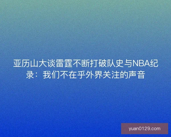 亚历山大谈雷霆不断打破队史与NBA纪录：我们不在乎外界关注的声音