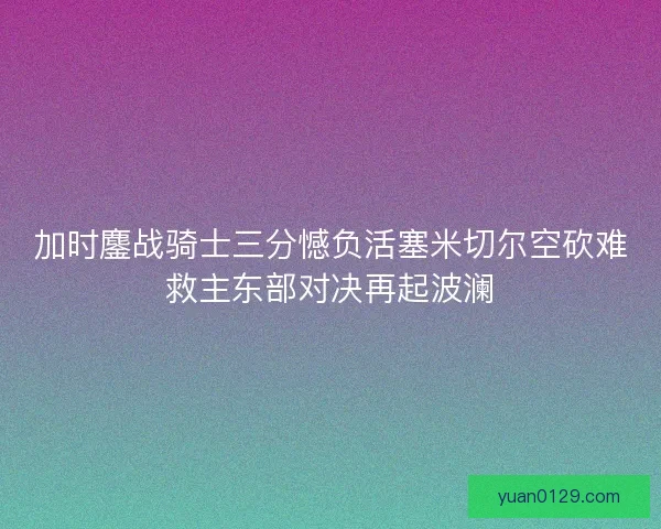 加时鏖战骑士三分憾负活塞米切尔空砍难救主东部对决再起波澜