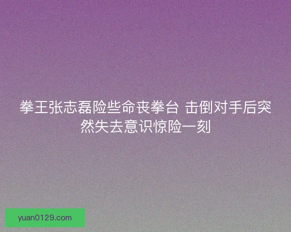 拳王张志磊险些命丧拳台 击倒对手后突然失去意识惊险一刻