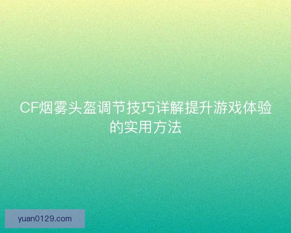 CF烟雾头盔调节技巧详解提升游戏体验的实用方法