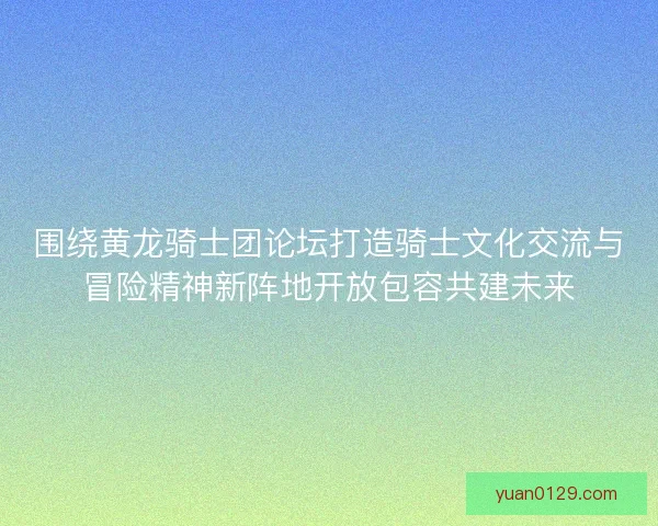 围绕黄龙骑士团论坛打造骑士文化交流与冒险精神新阵地开放包容共建未来