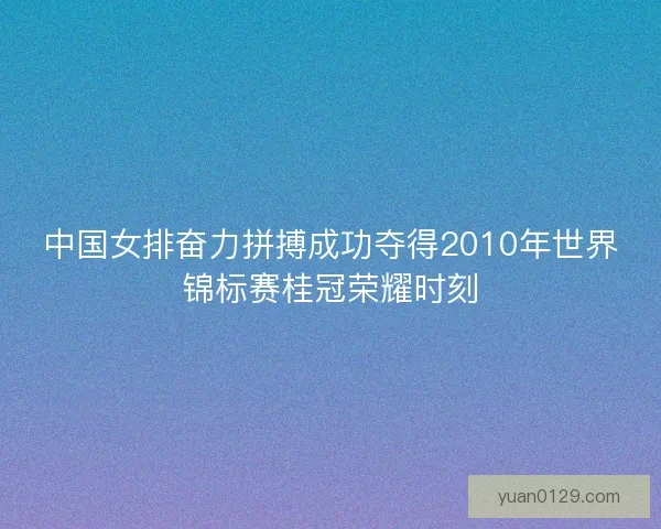 中国女排奋力拼搏成功夺得2010年世界锦标赛桂冠荣耀时刻