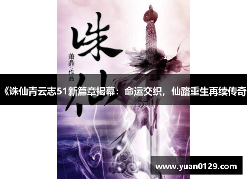 《诛仙青云志51新篇章揭幕：命运交织，仙路重生再续传奇》